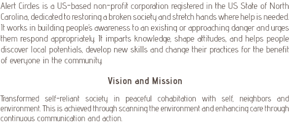 Alert Circles is a US-based non-profit corporation registered in the US State of North Carolina, dedicated to restoring a broken society and stretch hands where help is needed. It works in building people’s awareness to an existing or approaching danger and urges them respond appropriately. It imparts knowledge, shape attitudes, and helps people discover local potentials, develop new skills and change their practices for the benefit of everyone in the community. Vision and Mission Transformed self-reliant society in peaceful cohabitation with self, neighbors and environment. This is achieved through scanning the environment and enhancing care through continuous communication and action. 